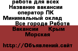 работа для всех › Название вакансии ­ оператор ПК › Минимальный оклад ­ 15 000 - Все города Работа » Вакансии   . Крым,Морская